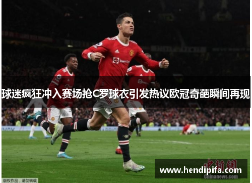 球迷疯狂冲入赛场抢C罗球衣引发热议欧冠奇葩瞬间再现